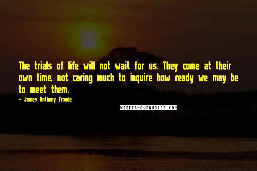 James Anthony Froude Quotes: The trials of life will not wait for us. They come at their own time, not caring much to inquire how ready we may be to meet them.