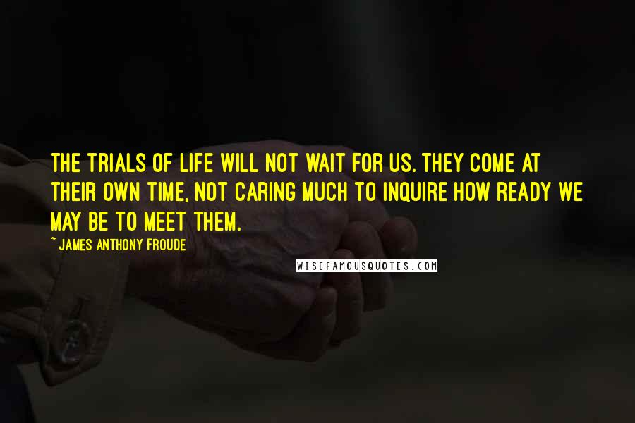 James Anthony Froude Quotes: The trials of life will not wait for us. They come at their own time, not caring much to inquire how ready we may be to meet them.