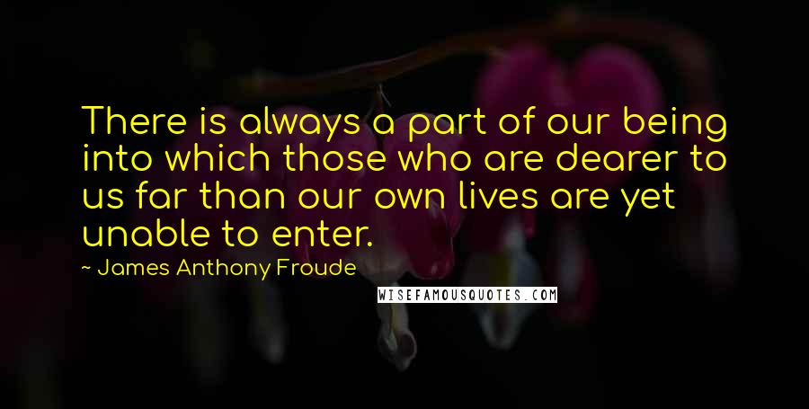 James Anthony Froude Quotes: There is always a part of our being into which those who are dearer to us far than our own lives are yet unable to enter.