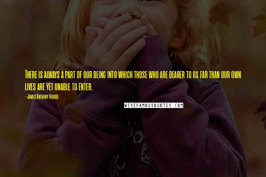 James Anthony Froude Quotes: There is always a part of our being into which those who are dearer to us far than our own lives are yet unable to enter.