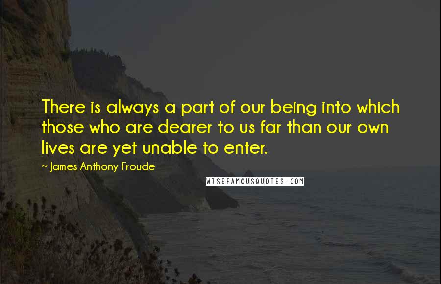 James Anthony Froude Quotes: There is always a part of our being into which those who are dearer to us far than our own lives are yet unable to enter.