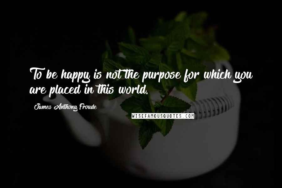 James Anthony Froude Quotes: To be happy is not the purpose for which you are placed in this world.