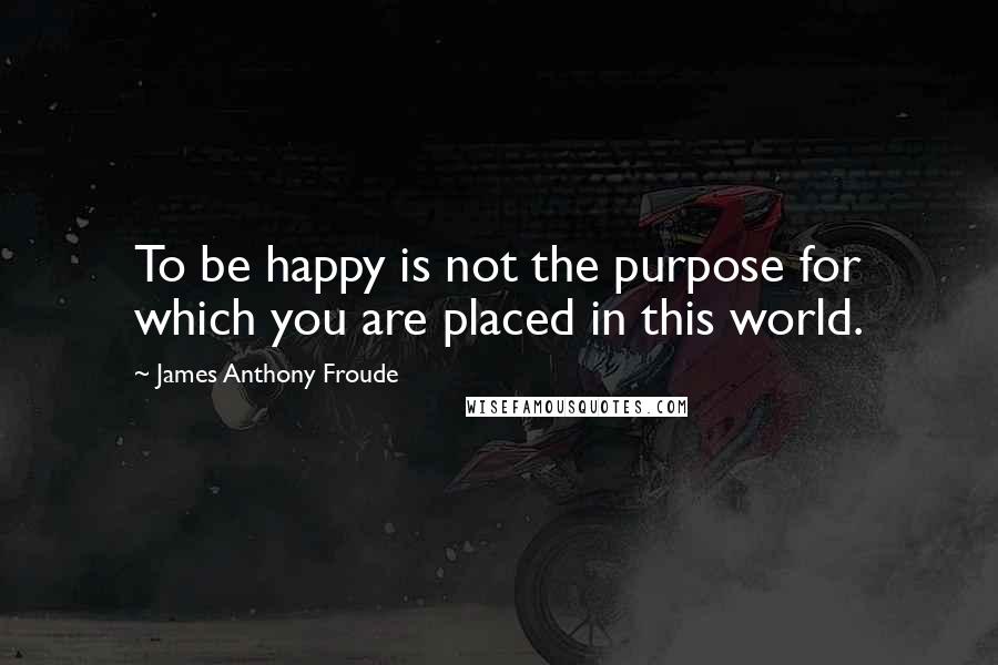 James Anthony Froude Quotes: To be happy is not the purpose for which you are placed in this world.