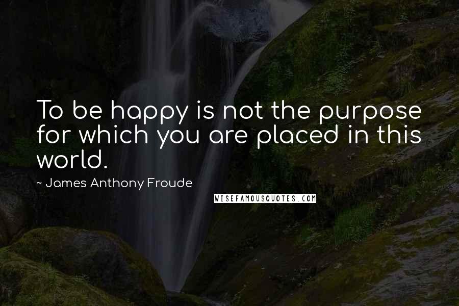 James Anthony Froude Quotes: To be happy is not the purpose for which you are placed in this world.