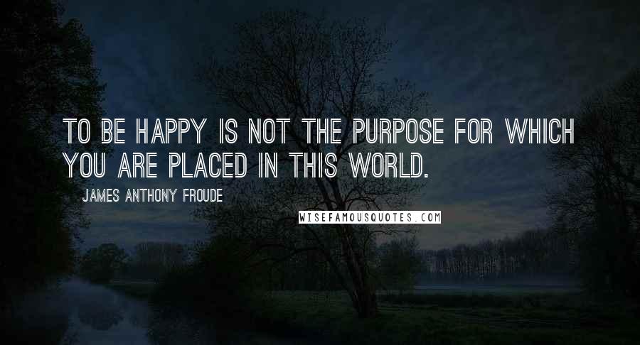 James Anthony Froude Quotes: To be happy is not the purpose for which you are placed in this world.