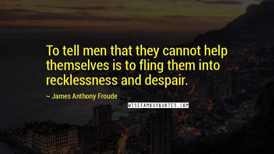 James Anthony Froude Quotes: To tell men that they cannot help themselves is to fling them into recklessness and despair.