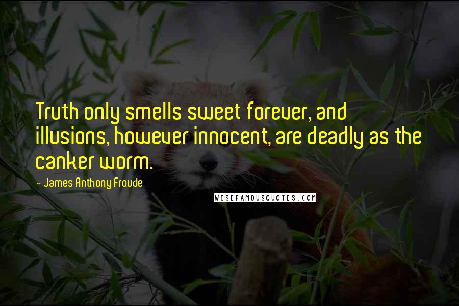 James Anthony Froude Quotes: Truth only smells sweet forever, and illusions, however innocent, are deadly as the canker worm.