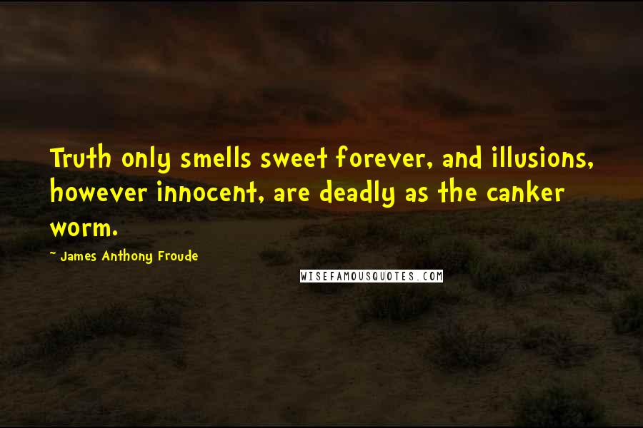 James Anthony Froude Quotes: Truth only smells sweet forever, and illusions, however innocent, are deadly as the canker worm.