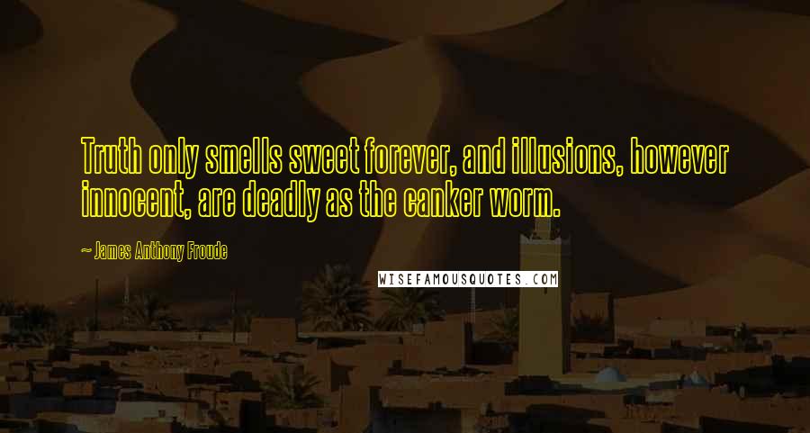 James Anthony Froude Quotes: Truth only smells sweet forever, and illusions, however innocent, are deadly as the canker worm.