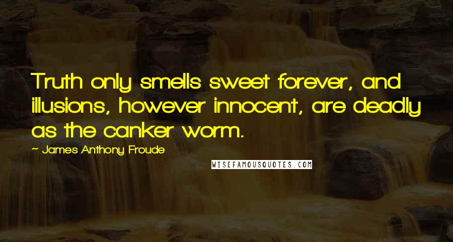 James Anthony Froude Quotes: Truth only smells sweet forever, and illusions, however innocent, are deadly as the canker worm.