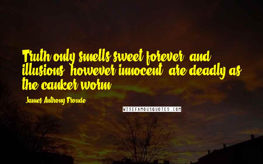 James Anthony Froude Quotes: Truth only smells sweet forever, and illusions, however innocent, are deadly as the canker worm.