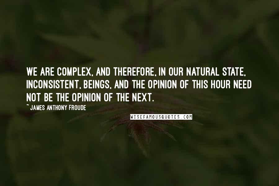 James Anthony Froude Quotes: We are complex, and therefore, in our natural state, inconsistent, beings, and the opinion of this hour need not be the opinion of the next.