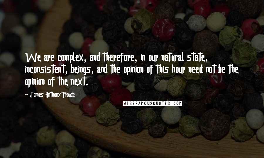 James Anthony Froude Quotes: We are complex, and therefore, in our natural state, inconsistent, beings, and the opinion of this hour need not be the opinion of the next.