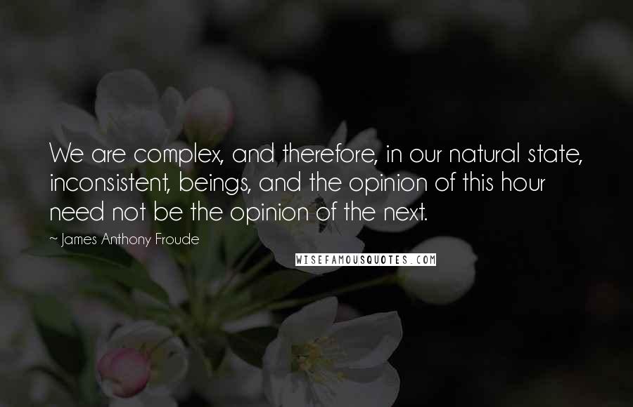 James Anthony Froude Quotes: We are complex, and therefore, in our natural state, inconsistent, beings, and the opinion of this hour need not be the opinion of the next.