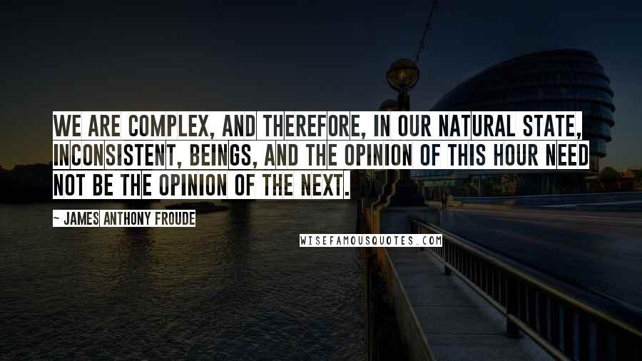 James Anthony Froude Quotes: We are complex, and therefore, in our natural state, inconsistent, beings, and the opinion of this hour need not be the opinion of the next.