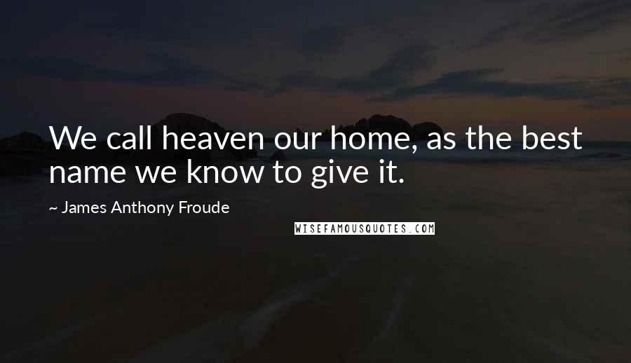 James Anthony Froude Quotes: We call heaven our home, as the best name we know to give it.