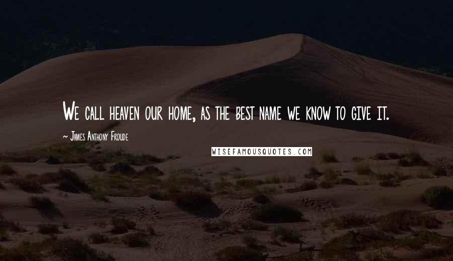 James Anthony Froude Quotes: We call heaven our home, as the best name we know to give it.