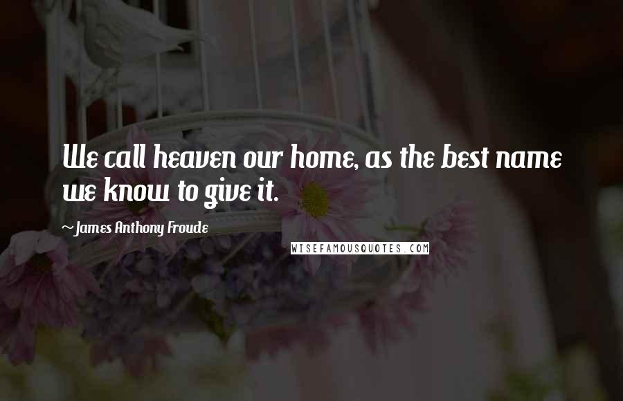 James Anthony Froude Quotes: We call heaven our home, as the best name we know to give it.