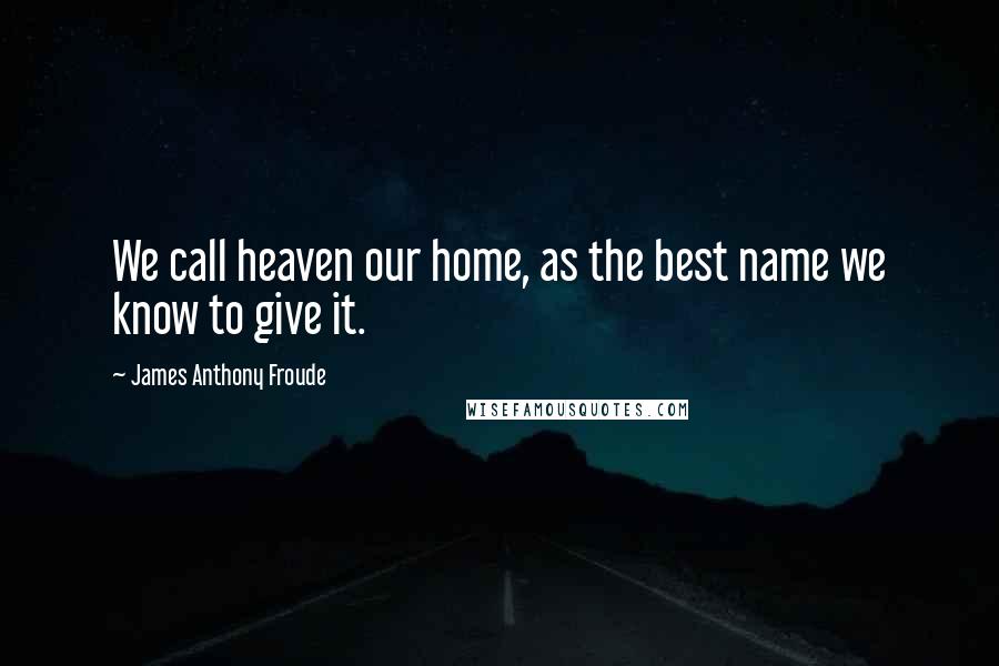 James Anthony Froude Quotes: We call heaven our home, as the best name we know to give it.