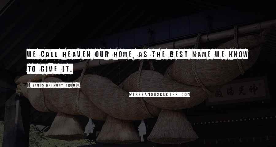 James Anthony Froude Quotes: We call heaven our home, as the best name we know to give it.