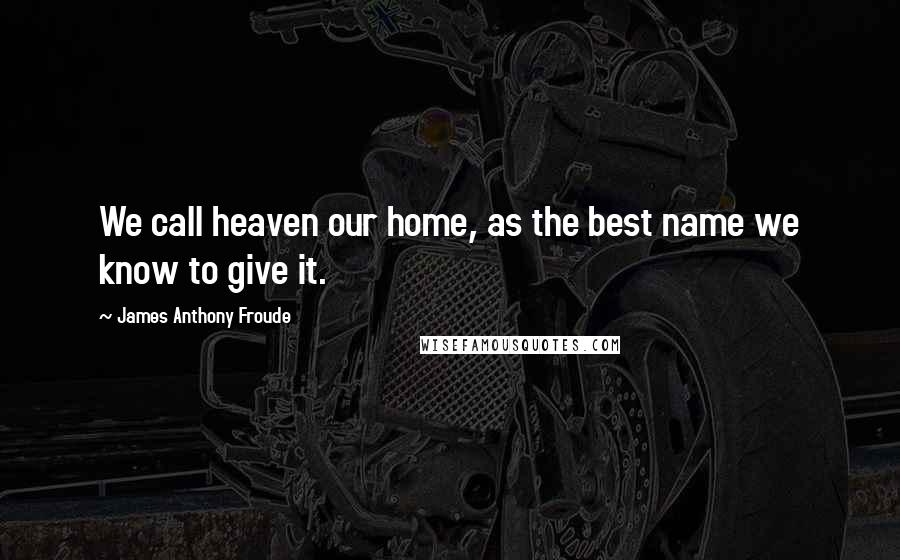 James Anthony Froude Quotes: We call heaven our home, as the best name we know to give it.