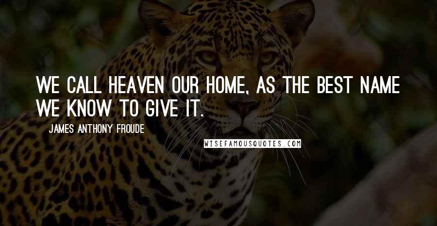 James Anthony Froude Quotes: We call heaven our home, as the best name we know to give it.