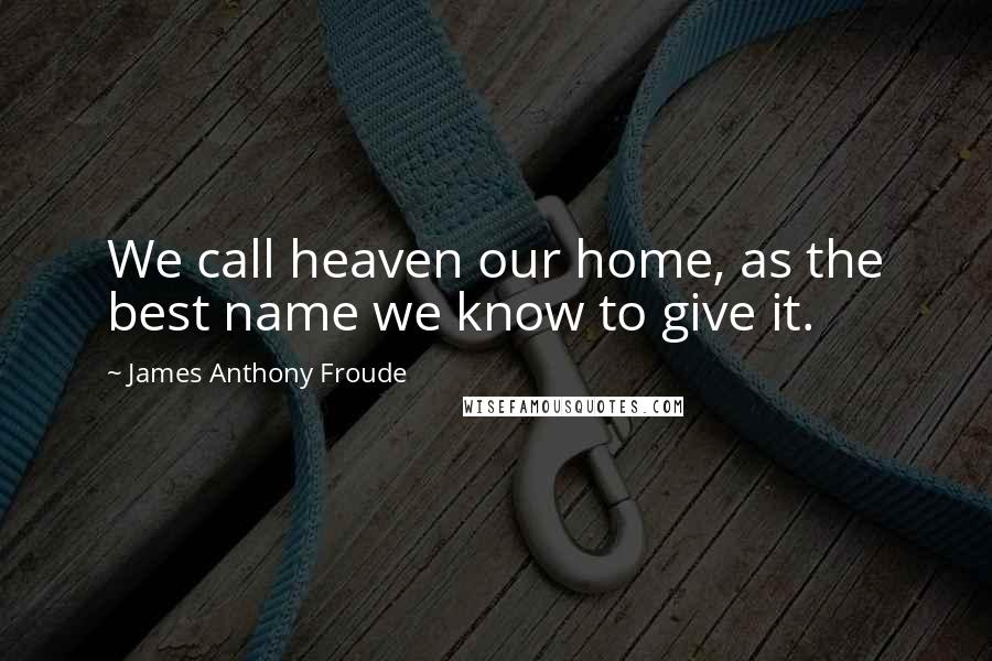 James Anthony Froude Quotes: We call heaven our home, as the best name we know to give it.