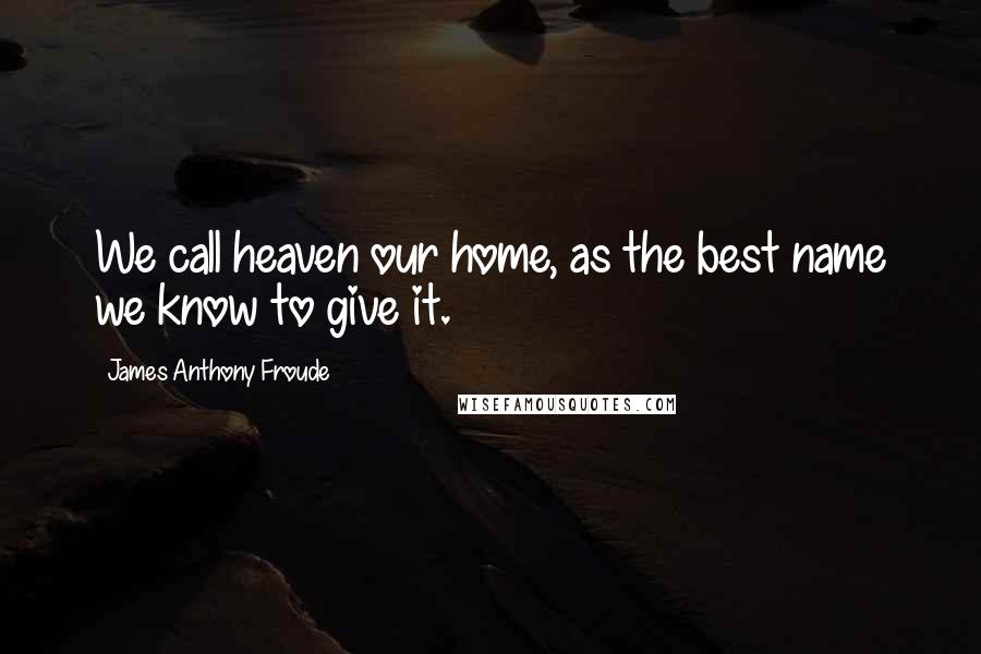 James Anthony Froude Quotes: We call heaven our home, as the best name we know to give it.