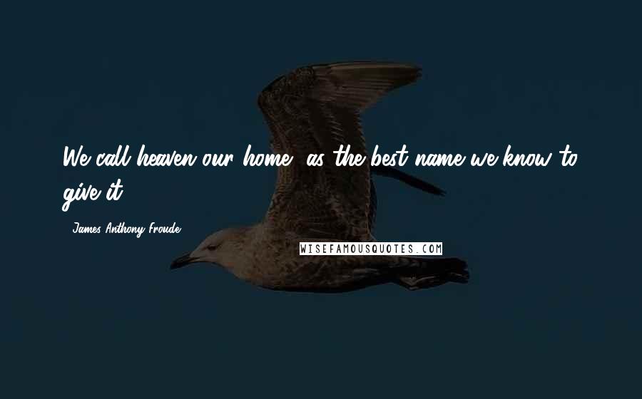 James Anthony Froude Quotes: We call heaven our home, as the best name we know to give it.