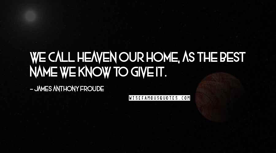 James Anthony Froude Quotes: We call heaven our home, as the best name we know to give it.