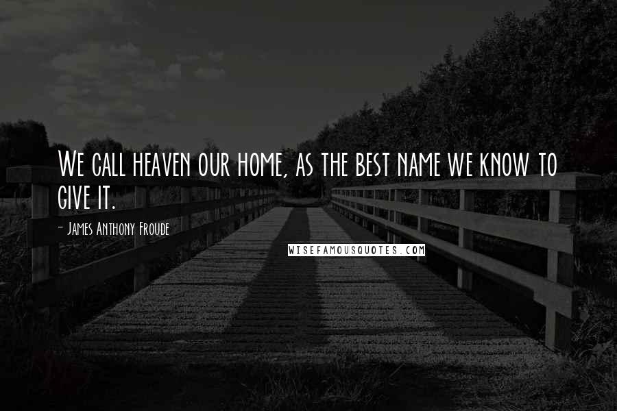 James Anthony Froude Quotes: We call heaven our home, as the best name we know to give it.