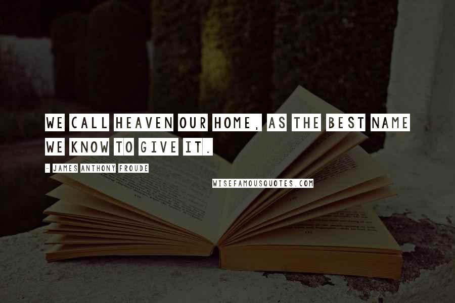 James Anthony Froude Quotes: We call heaven our home, as the best name we know to give it.