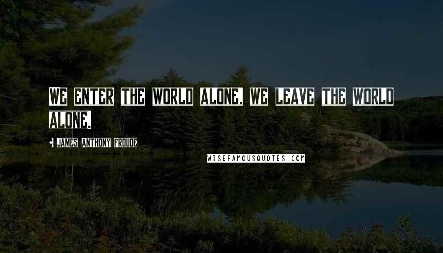 James Anthony Froude Quotes: We enter the world alone, we leave the world alone.