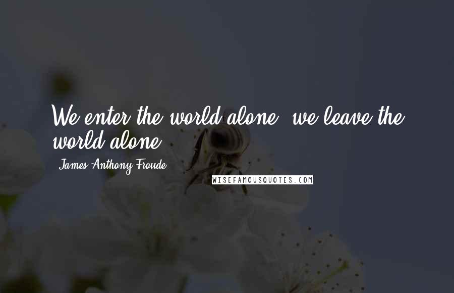 James Anthony Froude Quotes: We enter the world alone, we leave the world alone.