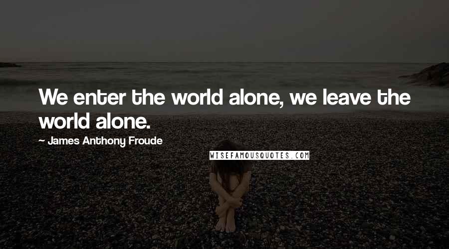 James Anthony Froude Quotes: We enter the world alone, we leave the world alone.
