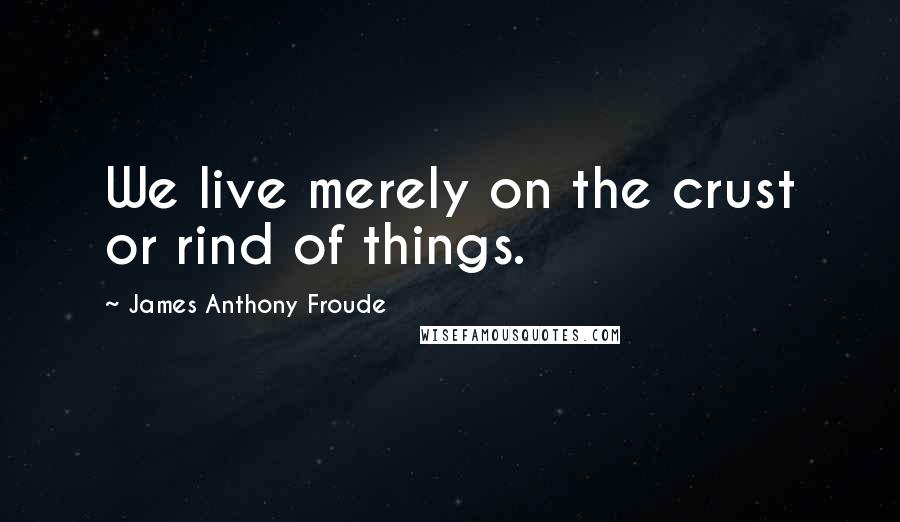 James Anthony Froude Quotes: We live merely on the crust or rind of things.