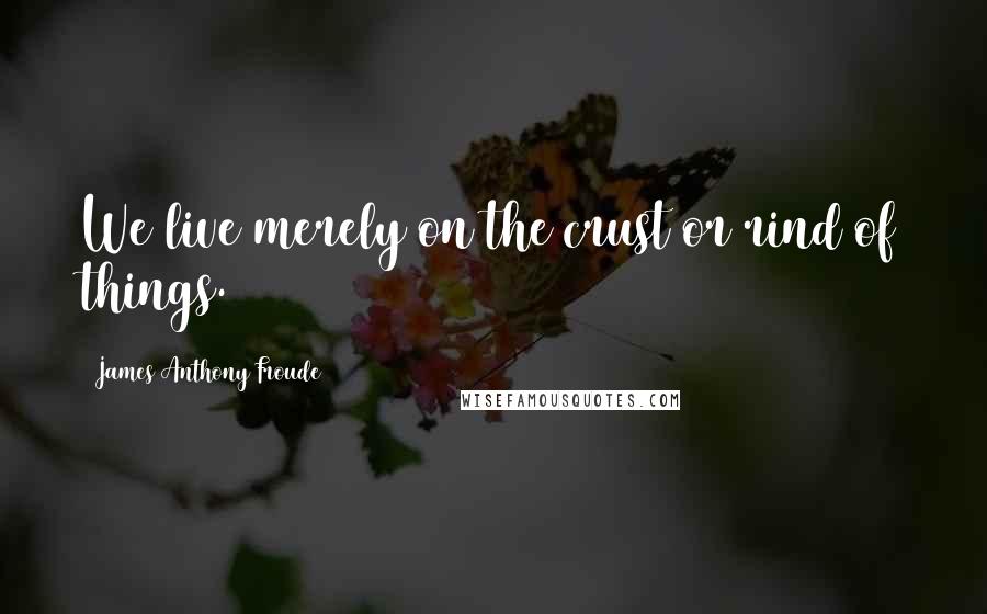 James Anthony Froude Quotes: We live merely on the crust or rind of things.