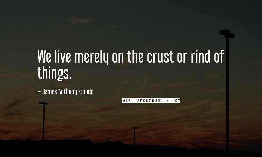 James Anthony Froude Quotes: We live merely on the crust or rind of things.