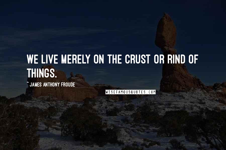 James Anthony Froude Quotes: We live merely on the crust or rind of things.