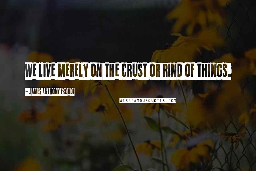 James Anthony Froude Quotes: We live merely on the crust or rind of things.