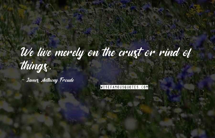 James Anthony Froude Quotes: We live merely on the crust or rind of things.