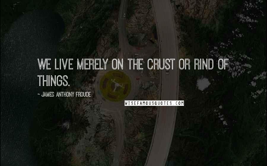 James Anthony Froude Quotes: We live merely on the crust or rind of things.