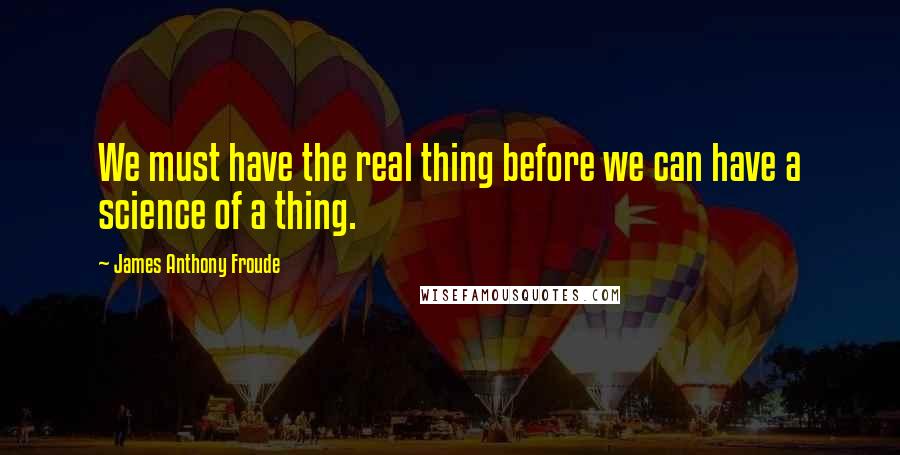 James Anthony Froude Quotes: We must have the real thing before we can have a science of a thing.