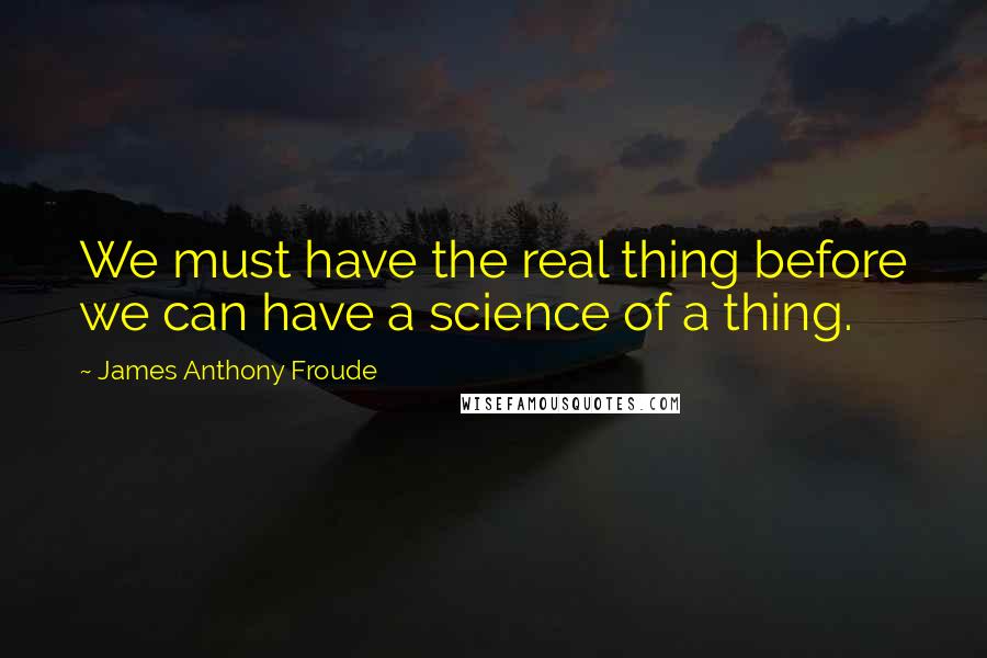 James Anthony Froude Quotes: We must have the real thing before we can have a science of a thing.