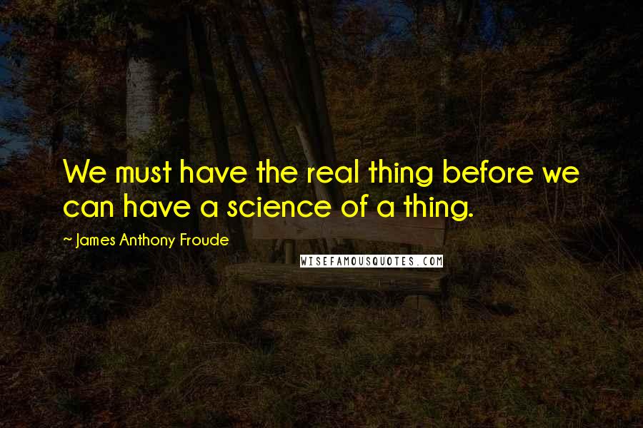 James Anthony Froude Quotes: We must have the real thing before we can have a science of a thing.
