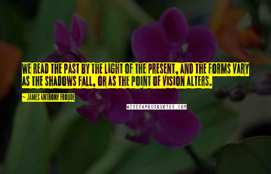 James Anthony Froude Quotes: We read the past by the light of the present, and the forms vary as the shadows fall, or as the point of vision alters.