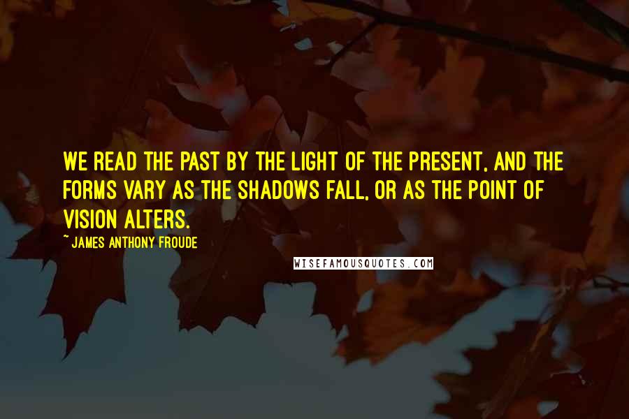 James Anthony Froude Quotes: We read the past by the light of the present, and the forms vary as the shadows fall, or as the point of vision alters.