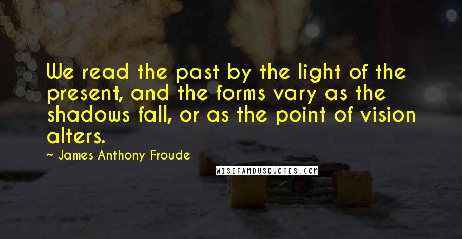 James Anthony Froude Quotes: We read the past by the light of the present, and the forms vary as the shadows fall, or as the point of vision alters.