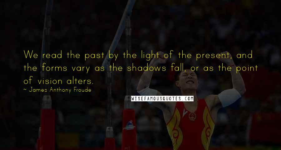 James Anthony Froude Quotes: We read the past by the light of the present, and the forms vary as the shadows fall, or as the point of vision alters.