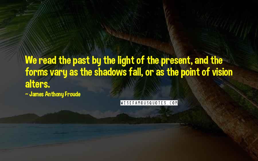 James Anthony Froude Quotes: We read the past by the light of the present, and the forms vary as the shadows fall, or as the point of vision alters.